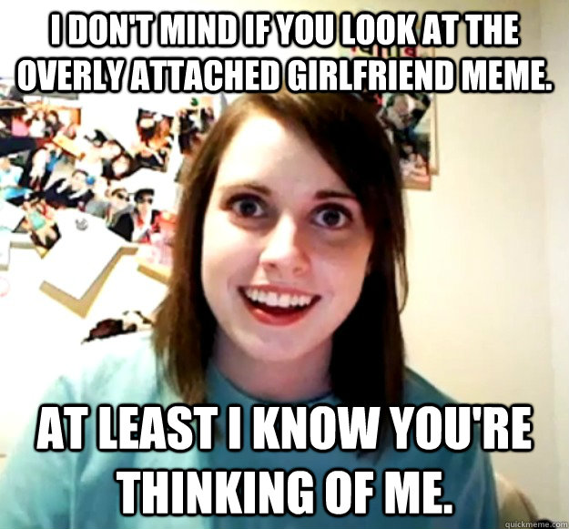 I don't mind if you look at the overly attached girlfriend meme. At least I know you're thinking of me.  Overly Attached Girlfriend