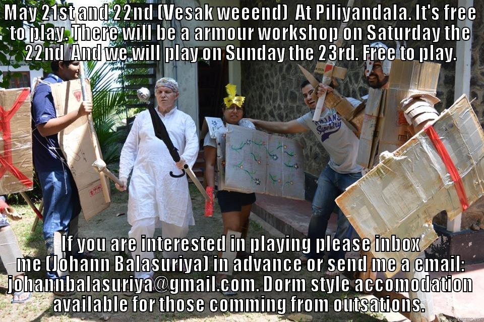 MAY 21ST AND 22ND (VESAK WEEEND)  AT PILIYANDALA. IT'S FREE TO PLAY. THERE WILL BE A ARMOUR WORKSHOP ON SATURDAY THE 22ND  AND WE WILL PLAY ON SUNDAY THE 23RD. FREE TO PLAY. IF YOU ARE INTERESTED IN PLAYING PLEASE INBOX ME (JOHANN BALASURIYA) IN ADVANCE OR SEND ME A EMAIL: JOHANNBALASURIYA@GMAIL.COM. DORM STYLE ACCOMODATION AVAILABLE FOR THOSE COMING FROM OUTSTATIONS.  Misc