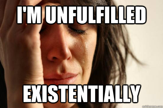 I'm unfulfilled Existentially  First World Problems