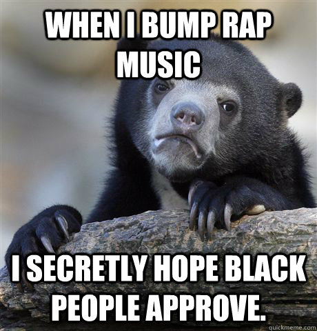 When I bump rap music I secretly hope black people approve. - When I bump rap music I secretly hope black people approve.  Confession Bear