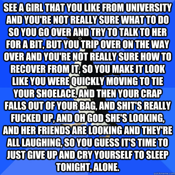 see a girl that you like from university and you're not really sure what to do so you go over and try to talk to her for a bit, but you trip over on the way over and you're not really sure how to recover from it, so you make it look like you were quickly   Socially Awkward Penguin