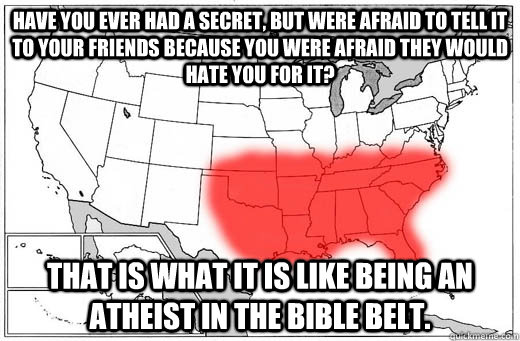 Have you ever had a secret, but were afraid to tell it to your friends because you were afraid they would hate you for it? That is what it is like being an Atheist in the bible belt.  