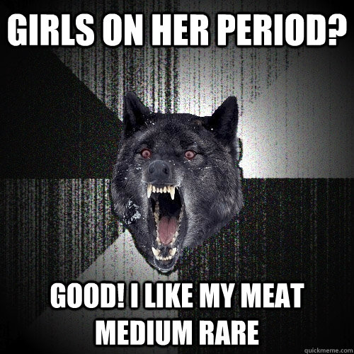 Girls on her period? Good! I like my meat medium rare  Insanity Wolf
