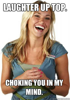 Laughter up top. Choking you in my mind.  Friend Zone Fiona