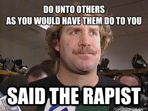 Do unto others
As you would have them do to you
 Said the rapist - Do unto others
As you would have them do to you
 Said the rapist  Said the rapist