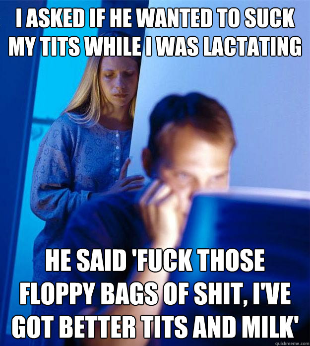 I asked if he wanted to suck my tits while i was lactating he said 'fuck those floppy bags of shit, i've got better tits and milk'  Redditors Wife