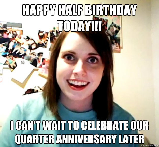 Happy half birthday today!!! I can't wait to celebrate our quarter anniversary later - Happy half birthday today!!! I can't wait to celebrate our quarter anniversary later  Overly Attached Girlfriend