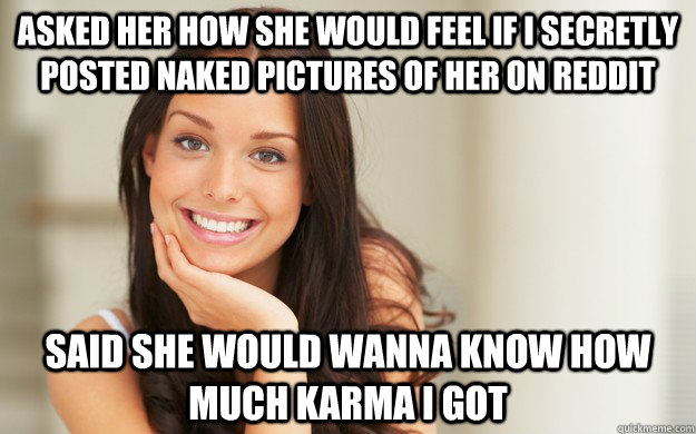 Asked her how she would feel if I secretly posted naked pictures of her on reddit Said she would wanna know how much karma I got  Good Girl Gina