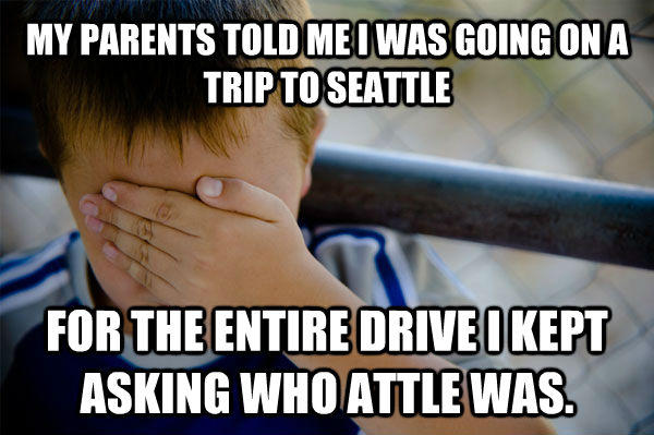 MY PARENTS TOLD ME I WAS GOING ON A TRIP TO SEATTLE FOR THE ENTIRE DRIVE I KEPT ASKING WHO ATTLE WAS. - MY PARENTS TOLD ME I WAS GOING ON A TRIP TO SEATTLE FOR THE ENTIRE DRIVE I KEPT ASKING WHO ATTLE WAS.  Confession kid