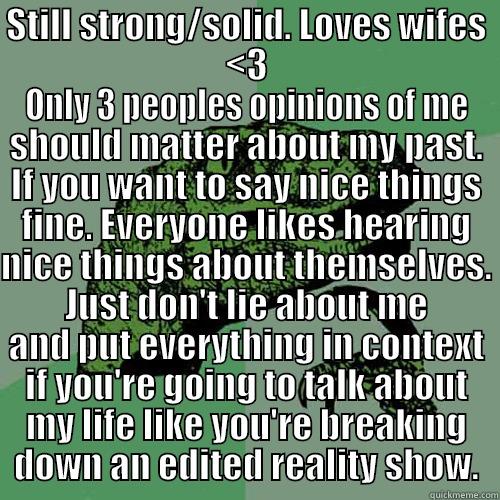 STILL STRONG/SOLID. LOVES WIFES <3 ONLY 3 PEOPLES OPINIONS OF ME SHOULD MATTER ABOUT MY PAST. IF YOU WANT TO SAY NICE THINGS FINE. EVERYONE LIKES HEARING NICE THINGS ABOUT THEMSELVES. JUST DON'T LIE ABOUT ME AND PUT EVERYTHING IN CONTEXT IF YOU'RE GOING TO TALK ABOUT MY LIFE LIKE YOU'RE BR Philosoraptor
