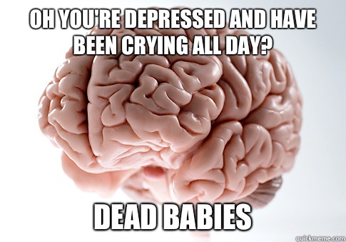 Oh you're depressed and have been crying all day? Dead babies  Scumbag Brain