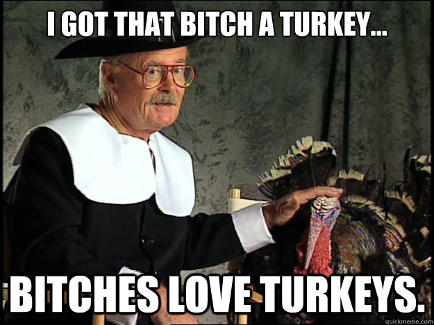 I got that bitch a turkey... Bitches love turkeys.  