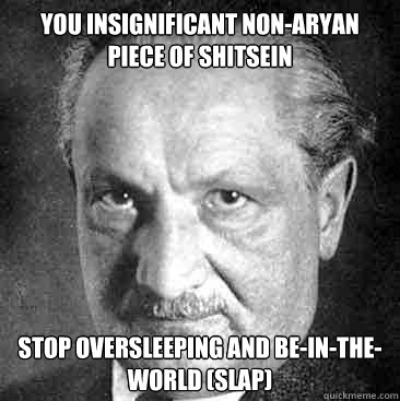 you insignificant non-aryan piece of shitsein stop oversleeping and be-in-the-world (slap)  Scumbag Heidegger