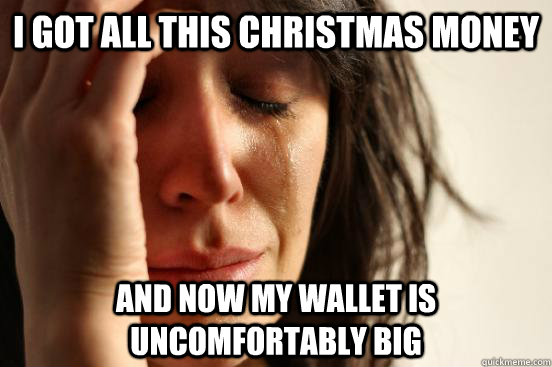 I got all this Christmas Money and now my wallet is uncomfortably big  First World Problems