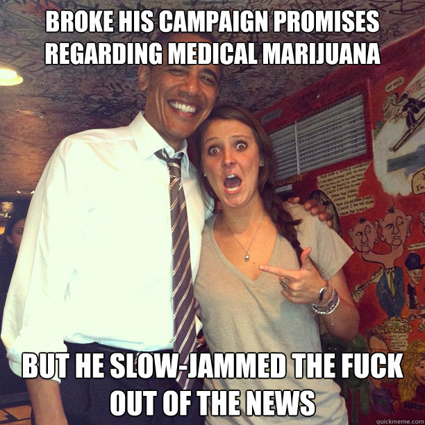 broke his campaign promises regarding medical marijuana but he slow-jammed the fuck out of the news - broke his campaign promises regarding medical marijuana but he slow-jammed the fuck out of the news  Enthusiastic Obama Supporter