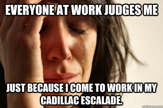 Everyone at work judges me Just because I come to work in my Cadillac Escalade.  First World Problems