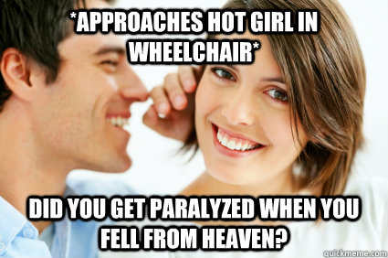 *Approaches hot girl in wheelchair* Did you get paralyzed when you fell from heaven?  Bad Pick-up line Paul