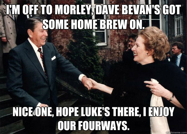 I'm off to Morley, Dave Bevan's got some home brew on. nice one, hope Luke's there, I enjoy our fourways.  Reagan and Thatcher