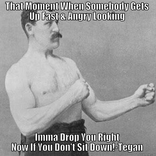 THAT MOMENT WHEN SOMEBODY GETS UP FAST & ANGRY LOOKING IMMA DROP YOU RIGHT NOW IF YOU DON'T SIT DOWN!-TEGAN overly manly man