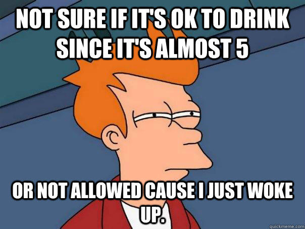 Not sure if it's ok to drink since it's almost 5 or not allowed cause I just woke up. - Not sure if it's ok to drink since it's almost 5 or not allowed cause I just woke up.  Futurama Fry