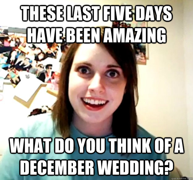 these last five days have been amazing what do you think of a december wedding?  Overly Attached Girlfriend