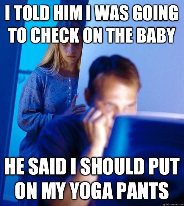 I told him I was going to check on the baby he said I should put on my yoga pants  Internet Husband