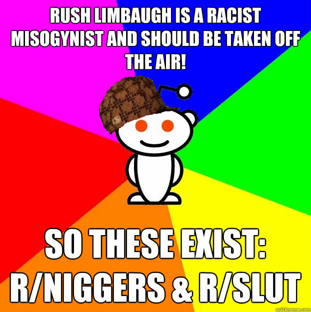 rush limbaugh is a racist misogynist and should be taken off the air! so these exist: r/niggers & r/slut  Scumbag Redditor