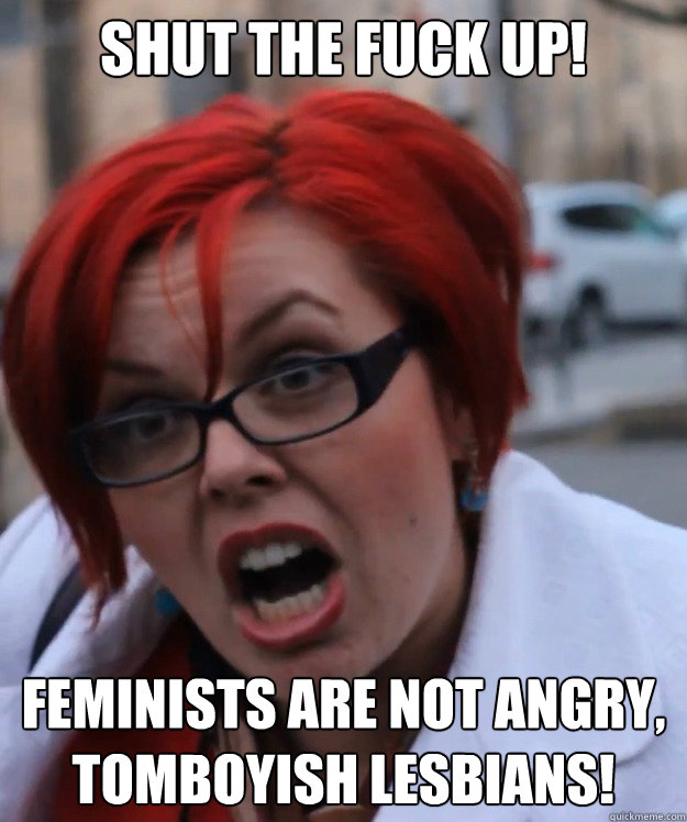 SHUT THE FUCK UP! feminists are not angry, tomboyish lesbians! - SHUT THE FUCK UP! feminists are not angry, tomboyish lesbians!  pennyfool