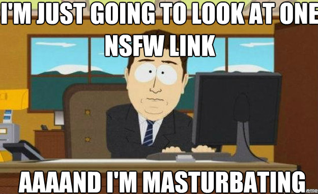 I'm just going to look at one NSFW link AAAAND I'm masturbating  aaaand its gone
