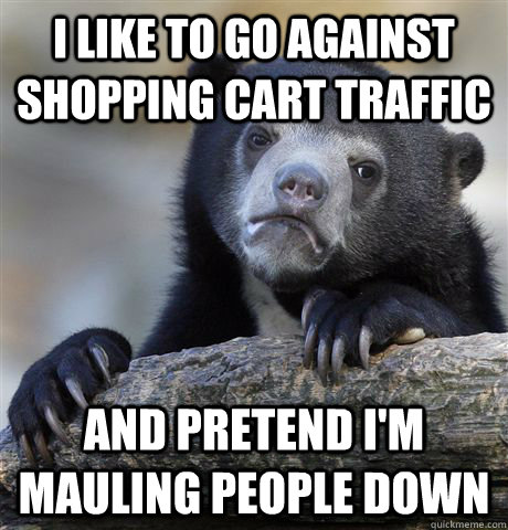 I like to go against shopping cart traffic And pretend I'm mauling people down  Confession Bear