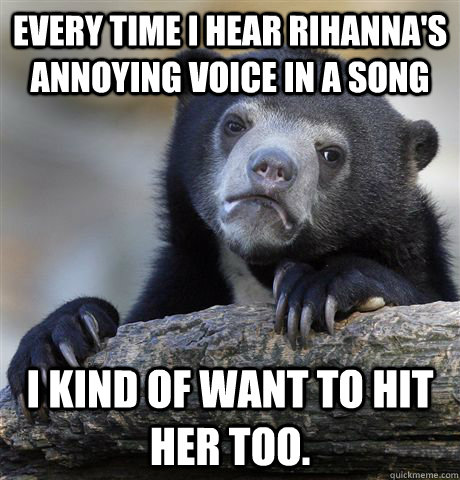 Every time I hear Rihanna's annoying voice in a song I kind of want to hit her too.  - Every time I hear Rihanna's annoying voice in a song I kind of want to hit her too.   Confession Bear