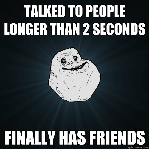 Talked to people longer than 2 seconds finally has friends  Forever Alone