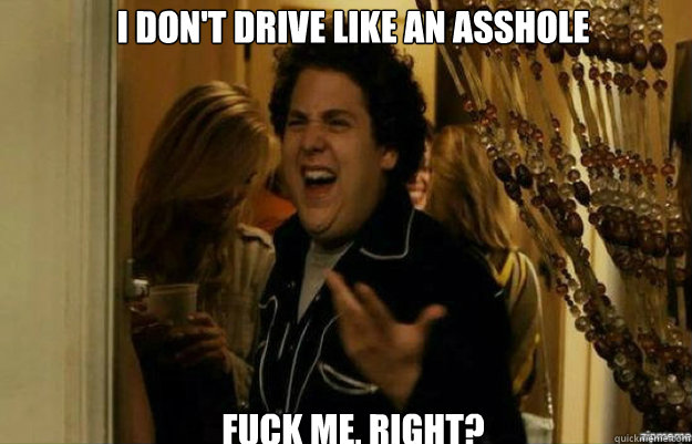 I don't drive like an asshole FUCK ME, RIGHT?  fuck me right