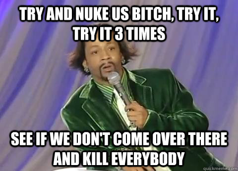 Try and nuke us bitch, try it,  try it 3 times See if we don't come over there and kill everybody - Try and nuke us bitch, try it,  try it 3 times See if we don't come over there and kill everybody  Misc