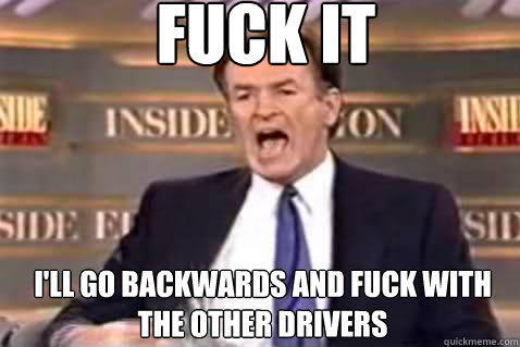 fuck it i'll go backwards and fuck with the other drivers  Fuck It Bill OReilly