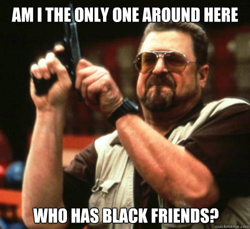 Am i the only one around here who has black friends?  - Am i the only one around here who has black friends?   Am I The Only One Around Here