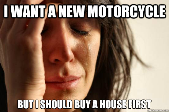 I want a new motorcycle but i should buy a house first  First World Problems