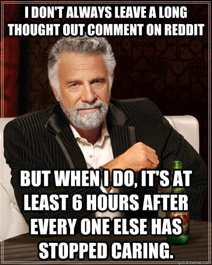 I don't always leave a long thought out comment on Reddit but when I do, it's at least 6 hours after every one else has stopped caring.  The Most Interesting Man In The World