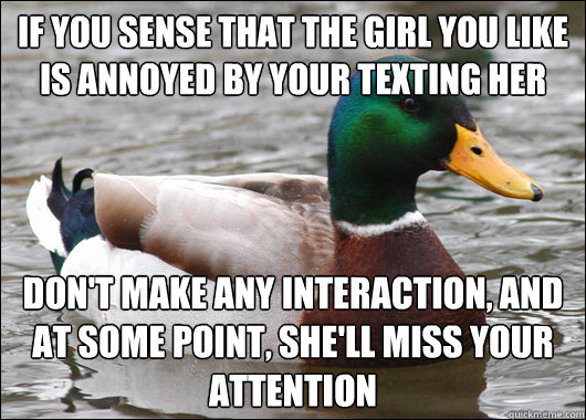 if you sense that the girl you like is annoyed by your texting her don't make any interaction, and at some point, she'll miss your attention  Actual Advice Mallard