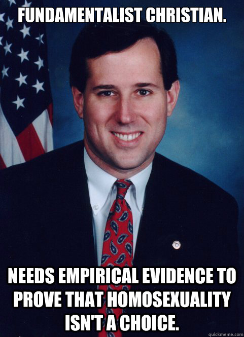 Fundamentalist Christian. Needs empirical evidence to prove that homosexuality isn't a choice. - Fundamentalist Christian. Needs empirical evidence to prove that homosexuality isn't a choice.  Scumbag Santorum