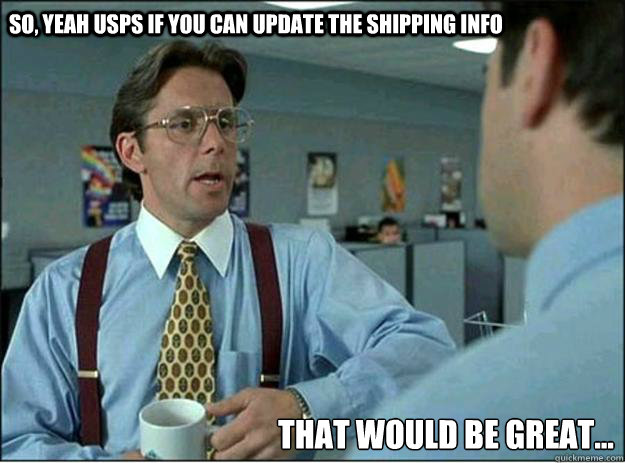 So, yeah USPS if you can update the shipping info  That would be great...  Lumbergh