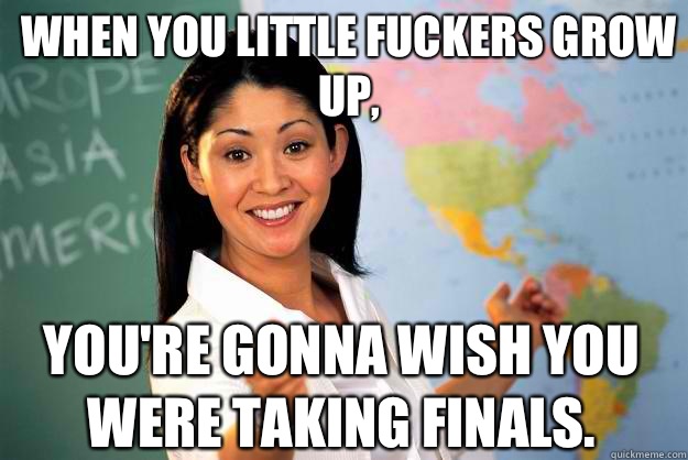 When you little fuckers grow up, YOU'RE GONNA WISH YOU WERE TAKING FINALS.   Unhelpful High School Teacher