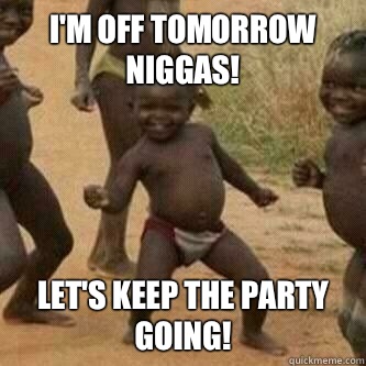 I'm off tomorrow Niggas! Let's keep the party going!  Its friday niggas