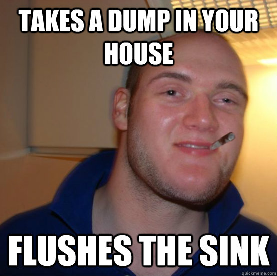 takes a dump in your house  flushes the sink  Good 10 Guy Greg