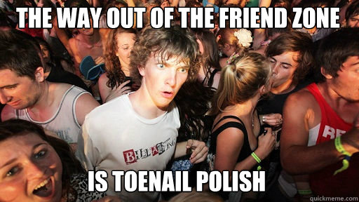 The way out of the friend zone
 is toenail polish - The way out of the friend zone
 is toenail polish  Sudden Clarity Clarence