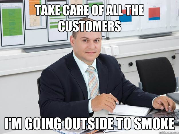 take care of all the customers i'm going outside to smoke  Scumbag Retail Manager