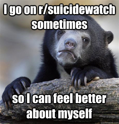 I go on r/suicidewatch sometimes so I can feel better about myself  Confession Bear