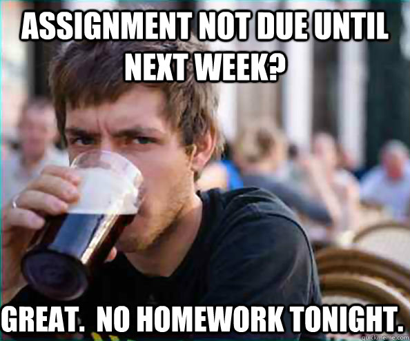 Assignment not due until next week? Great.  no homework tonight.  Lazy College Senior