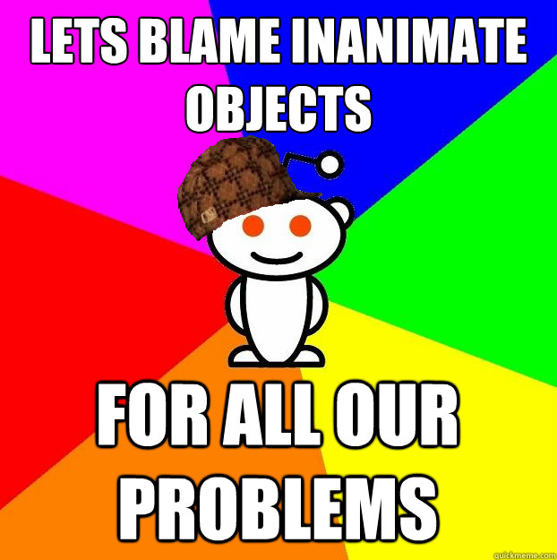 LETS BLAME INANIMATE OBJECTS FOR ALL OUR PROBLEMS  Scumbag Redditor
