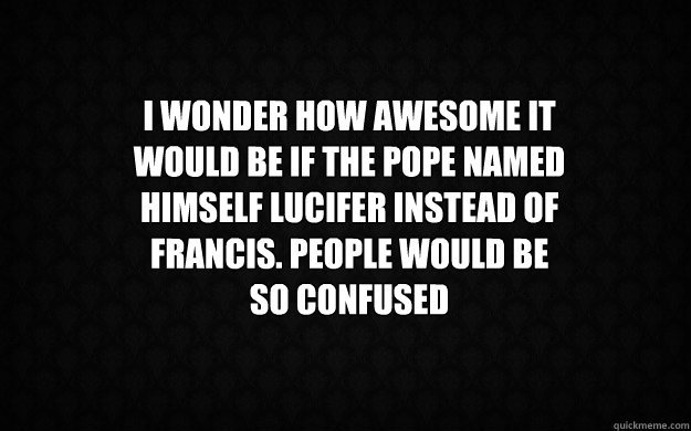 I WONDER HOW AWESOME IT WOULD BE IF THE POPE NAMED HIMSELF LUCIFER INSTEAD of francis. people would be so confused  